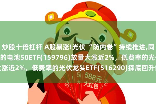 炒股十倍杠杆 A股暴涨!光伏 “防内卷”持续推进,同类规模最大、低费率的电池50ETF(159796)放量大涨近2%，低费率的光伏龙头ETF(516290)探底回升翻红