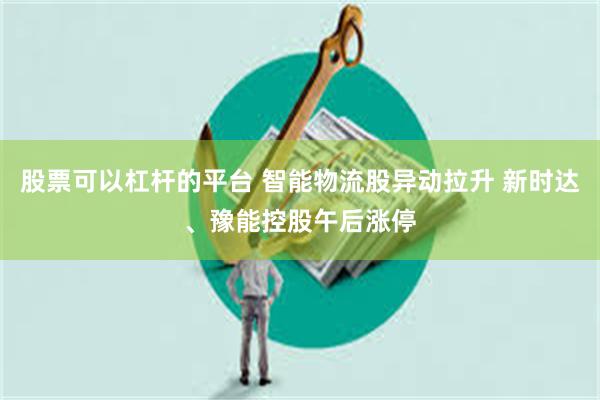 股票可以杠杆的平台 智能物流股异动拉升 新时达、豫能控股午后涨停