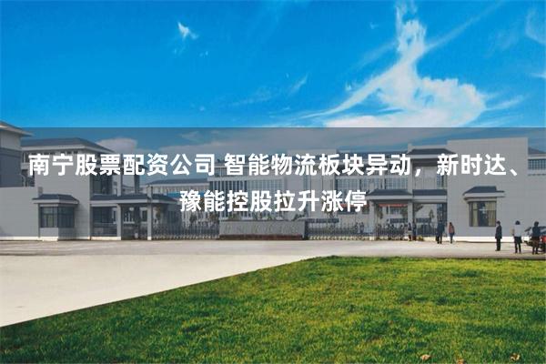 南宁股票配资公司 智能物流板块异动，新时达、豫能控股拉升涨停