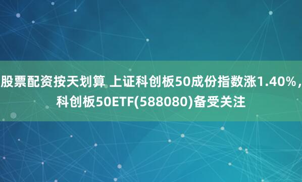 股票配资按天划算 上证科创板50成份指数涨1.40%，科创板50ETF(588080)备受关注