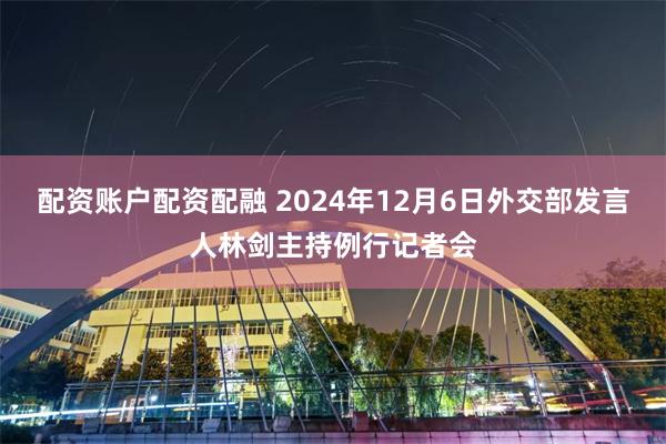 配资账户配资配融 2024年12月6日外交部发言人林剑主持例行记者会