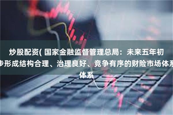 炒股配资( 国家金融监督管理总局：未来五年初步形成结构合理、治理良好、竞争有序的财险市场体系