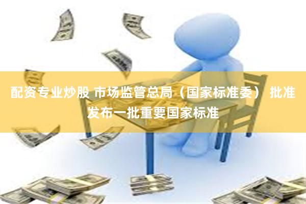 配资专业炒股 市场监管总局（国家标准委） 批准发布一批重要国家标准