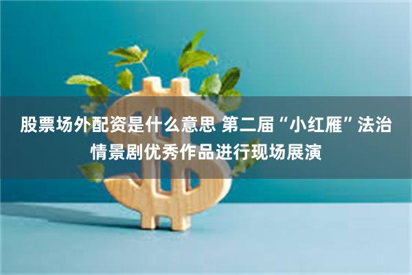 股票场外配资是什么意思 第二届“小红雁”法治情景剧优秀作品进行现场展演