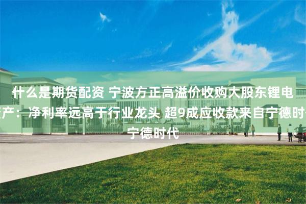 什么是期货配资 宁波方正高溢价收购大股东锂电资产：净利率远高于行业龙头 超9成应收款来自宁德时代