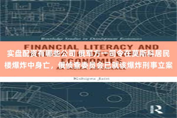 实盘配资有哪些公司 俄军方一司令在莫斯科居民楼爆炸中身亡，俄侦查委员会已就该爆炸刑事立案