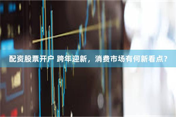 配资股票开户 跨年迎新，消费市场有何新看点？