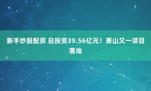 新手炒股配资 总投资39.56亿元！萧山又一项目落地
