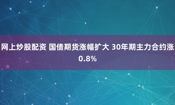 网上炒股配资 国债期货涨幅扩大 30年期主力合约涨0.8%