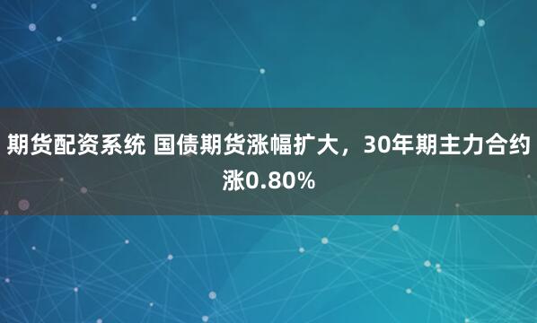 期货配资系统 国债期货涨幅扩大，30年期主力合约涨0.80%