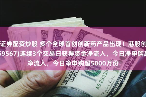 证券配资炒股 多个全球首创创新药产品出现！港股创新药ETF(159567)连续3个交易日获得资金净流入，今日净申购超5000万份