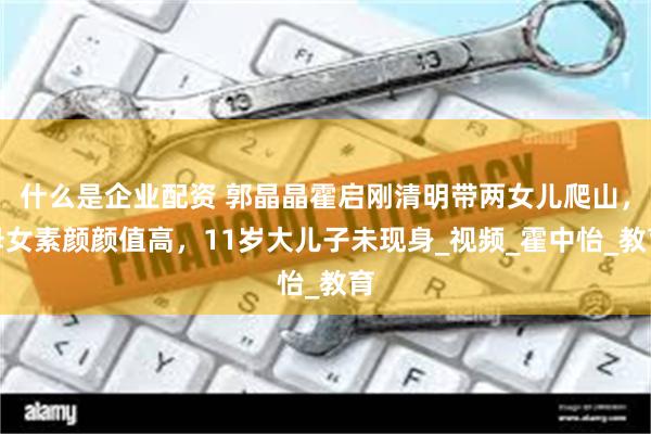 什么是企业配资 郭晶晶霍启刚清明带两女儿爬山，母女素颜颜值高，11岁大儿子未现身_视频_霍中怡_教育