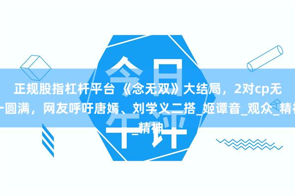 正规股指杠杆平台 《念无双》大结局，2对cp无一圆满，网友呼吁唐嫣、刘学义二搭_姬谭音_观众_精神