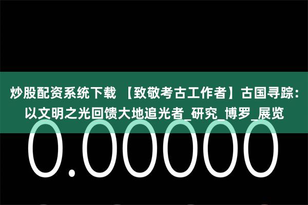 炒股配资系统下载 【致敬考古工作者】古国寻踪：以文明之光回馈大地追光者_研究_博罗_展览