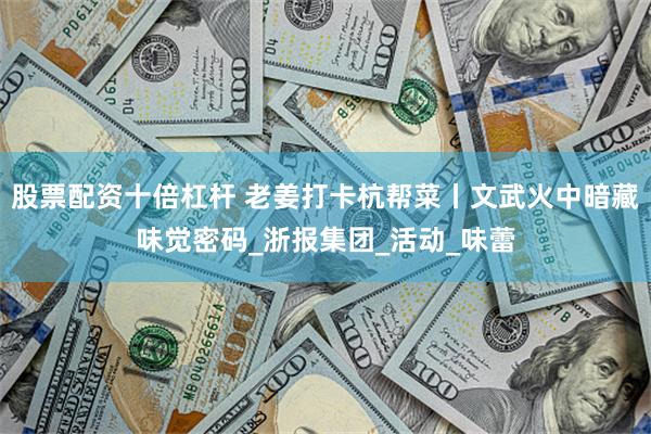 股票配资十倍杠杆 老姜打卡杭帮菜丨文武火中暗藏味觉密码_浙报集团_活动_味蕾