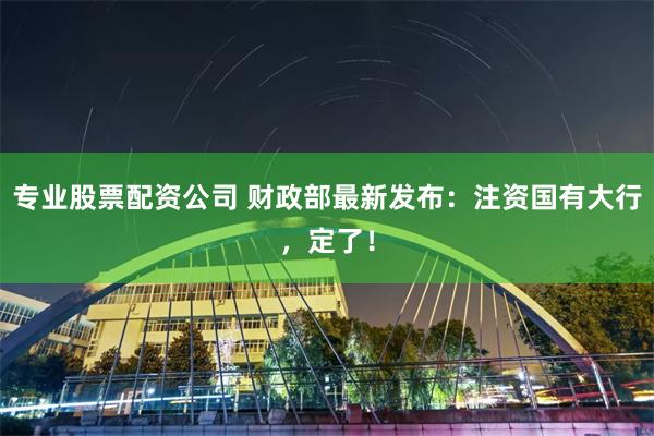 专业股票配资公司 财政部最新发布：注资国有大行，定了！
