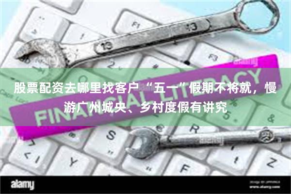 股票配资去哪里找客户 “五一”假期不将就，慢游广州城央、乡村度假有讲究