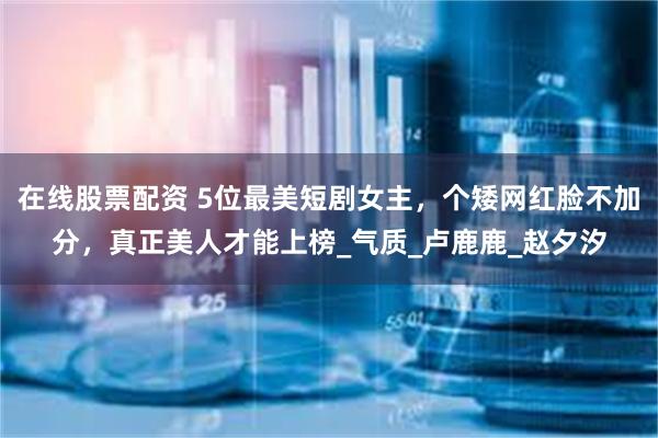 在线股票配资 5位最美短剧女主，个矮网红脸不加分，真正美人才能上榜_气质_卢鹿鹿_赵夕汐