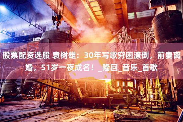 股票配资选股 袁树雄：30年写歌穷困潦倒，前妻离婚，51岁一夜成名！_隆回_音乐_首歌