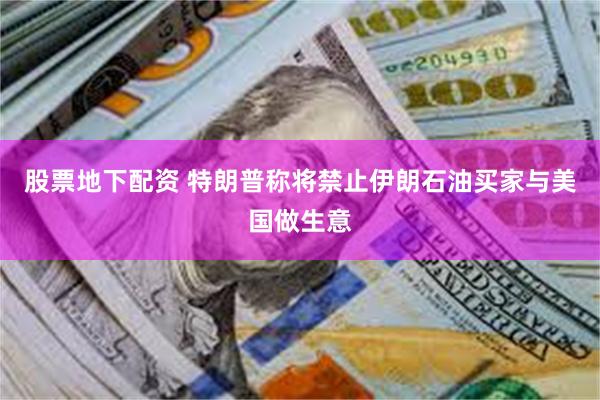 股票地下配资 特朗普称将禁止伊朗石油买家与美国做生意