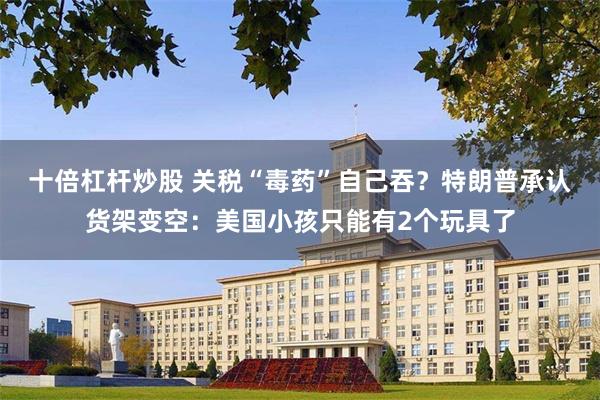 十倍杠杆炒股 关税“毒药”自己吞？特朗普承认货架变空：美国小孩只能有2个玩具了