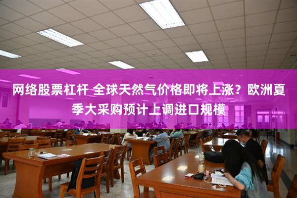 网络股票杠杆 全球天然气价格即将上涨？欧洲夏季大采购预计上调进口规模