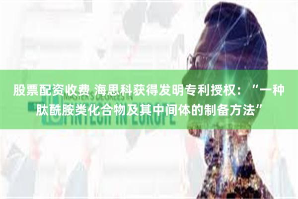 股票配资收费 海思科获得发明专利授权：“一种肽酰胺类化合物及其中间体的制备方法”