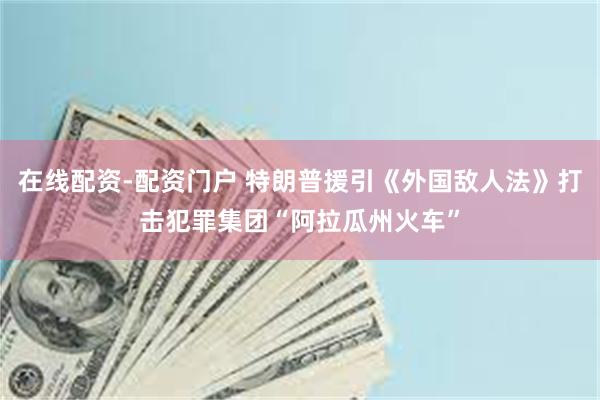 在线配资-配资门户 特朗普援引《外国敌人法》打击犯罪集团“阿拉瓜州火车”