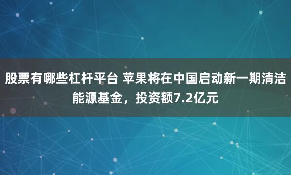 股票有哪些杠杆平台 苹果将在中国启动新一期清洁能源基金，投资额7.2亿元