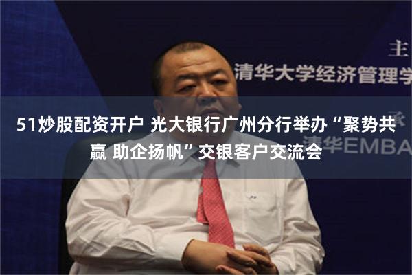 51炒股配资开户 光大银行广州分行举办“聚势共赢 助企扬帆”交银客户交流会