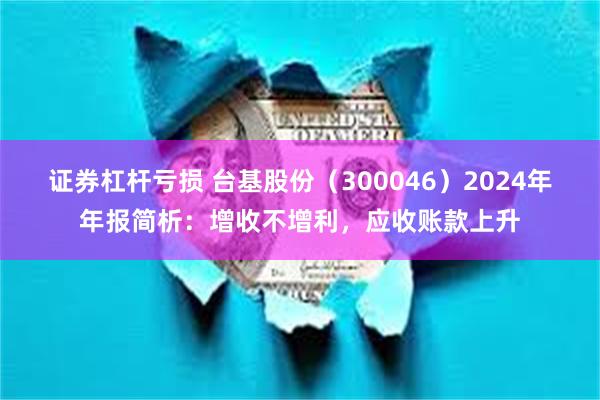 证券杠杆亏损 台基股份（300046）2024年年报简析：增收不增利，应收账款上升