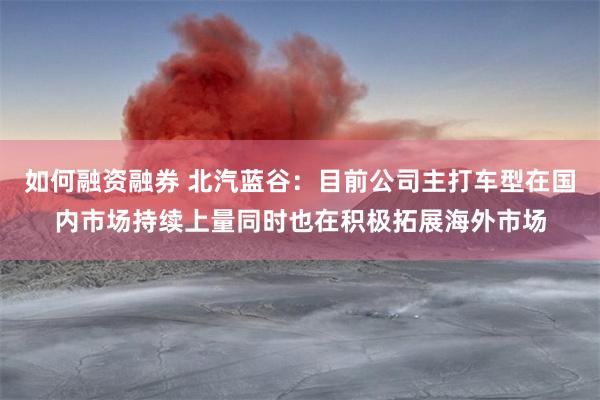 如何融资融券 北汽蓝谷：目前公司主打车型在国内市场持续上量同时也在积极拓展海外市场