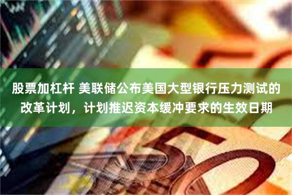 股票加杠杆 美联储公布美国大型银行压力测试的改革计划，计划推迟资本缓冲要求的生效日期