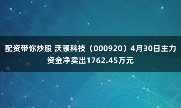 配资带你炒股 沃顿科技（000920）4月30日主力资金净卖出1762.45万元