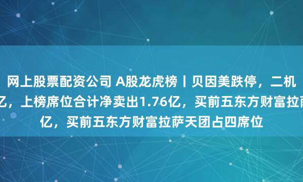 网上股票配资公司 A股龙虎榜丨贝因美跌停，二机构净卖出1.33亿，上榜席位合计净卖出1.76亿，买前五东方财富拉萨天团占四席位