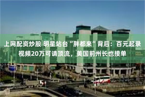 上网配资炒股 明星站台“胖都来”背后：百元起录视频20万可请顶流，美国前州长也接单
