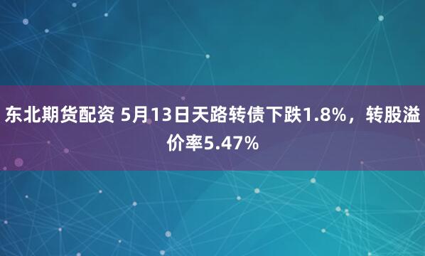 东北期货配资 5月13日天路转债下跌1.8%，转股溢价率5.47%