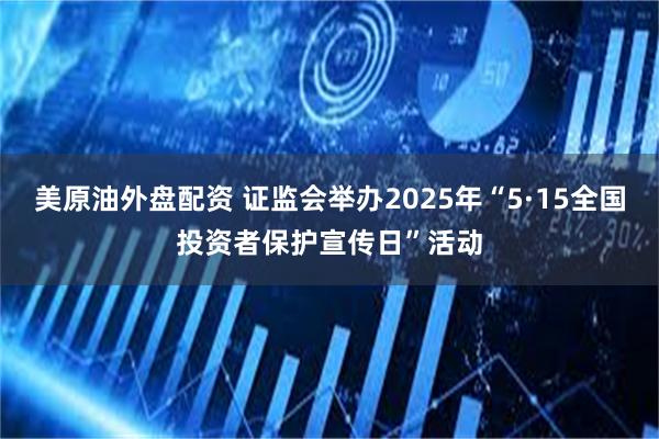 美原油外盘配资 证监会举办2025年“5·15全国投资者保护宣传日”活动