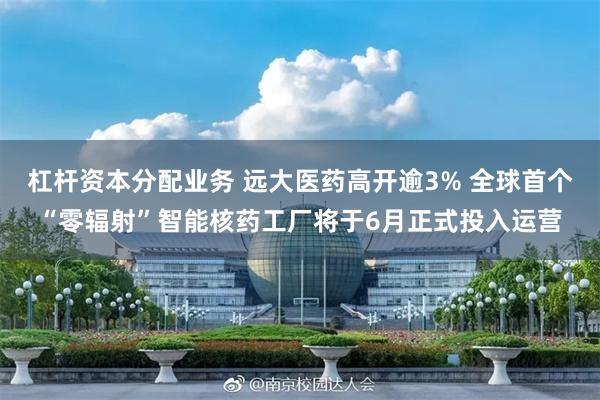 杠杆资本分配业务 远大医药高开逾3% 全球首个“零辐射”智能核药工厂将于6月正式投入运营