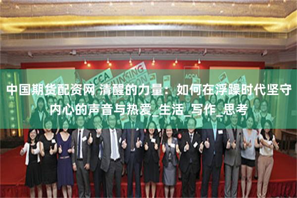 中国期货配资网 清醒的力量：如何在浮躁时代坚守内心的声音与热爱_生活_写作_思考