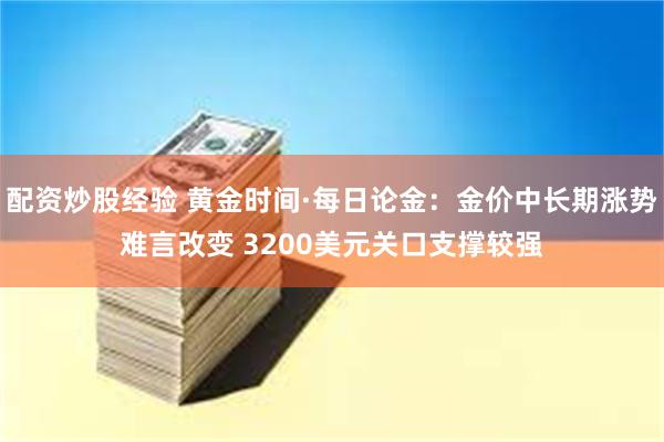配资炒股经验 黄金时间·每日论金：金价中长期涨势难言改变 3200美元关口支撑较强