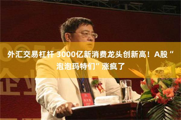外汇交易杠杆 3000亿新消费龙头创新高！A股“泡泡玛特们”涨疯了