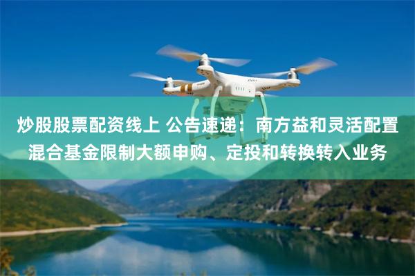 炒股股票配资线上 公告速递：南方益和灵活配置混合基金限制大额申购、定投和转换转入业务