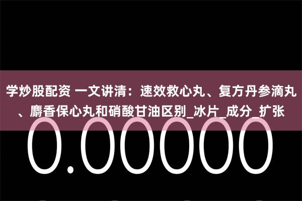 学炒股配资 一文讲清：速效救心丸、复方丹参滴丸、麝香保心丸和硝酸甘油区别_冰片_成分_扩张