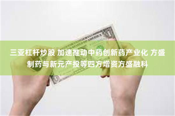 三亚杠杆炒股 加速推动中药创新药产业化 方盛制药与新元产投等四方增资方盛融科