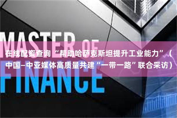 在线配资查询 “帮助哈萨克斯坦提升工业能力”（中国—中亚媒体高质量共建“一带一路”联合采访）