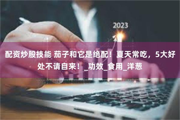 配资炒股技能 茄子和它是绝配！夏天常吃，5大好处不请自来！_功效_食用_洋葱