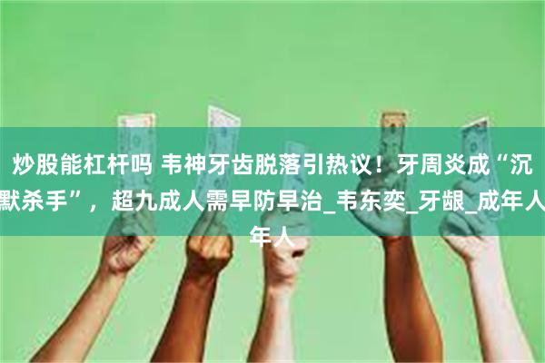 炒股能杠杆吗 韦神牙齿脱落引热议！牙周炎成“沉默杀手”，超九成人需早防早治_韦东奕_牙龈_成年人