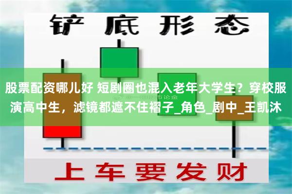 股票配资哪儿好 短剧圈也混入老年大学生？穿校服演高中生，滤镜都遮不住褶子_角色_剧中_王凯沐