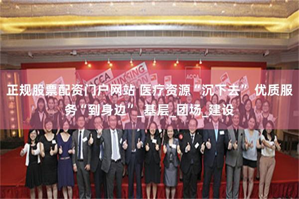 正规股票配资门户网站 医疗资源“沉下去” 优质服务“到身边”_基层_团场_建设